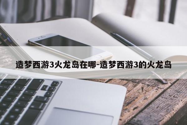 造梦西游3火龙岛在哪-造梦西游3的火龙岛