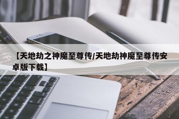 【天地劫之神魔至尊传/天地劫神魔至尊传安卓版下载】