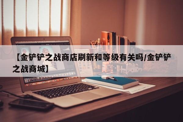 【金铲铲之战商店刷新和等级有关吗/金铲铲之战商城】