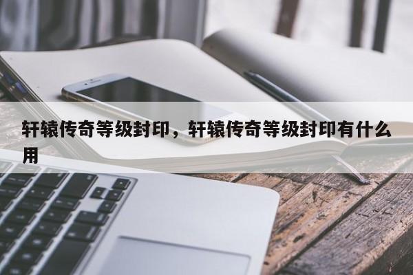 轩辕传奇等级封印,轩辕传奇等级封印有什么用