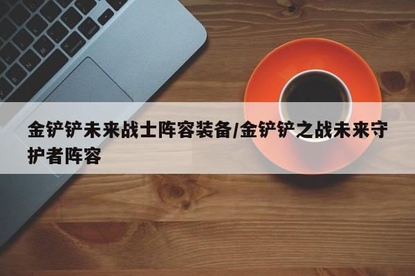 金铲铲未来战士阵容装备/金铲铲之战未来守护者阵容