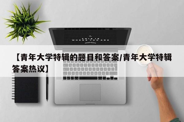 【青年大学特辑的题目和答案/青年大学特辑答案热议】