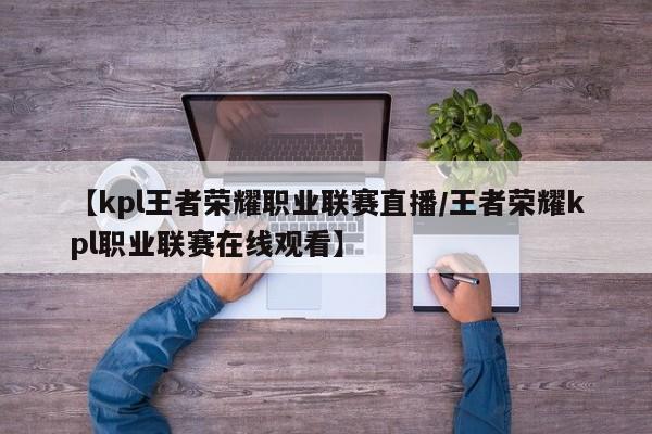 【kpl王者荣耀职业联赛直播/王者荣耀kpl职业联赛在线观看】